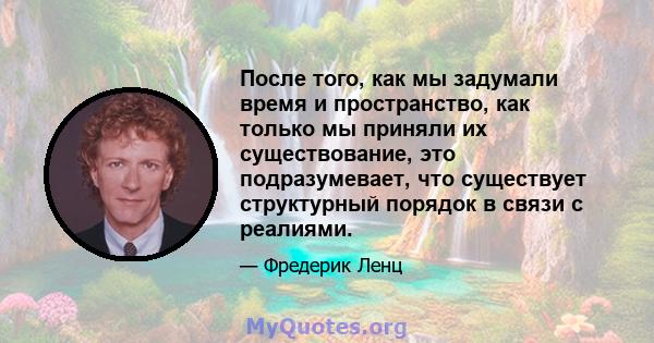 После того, как мы задумали время и пространство, как только мы приняли их существование, это подразумевает, что существует структурный порядок в связи с реалиями.