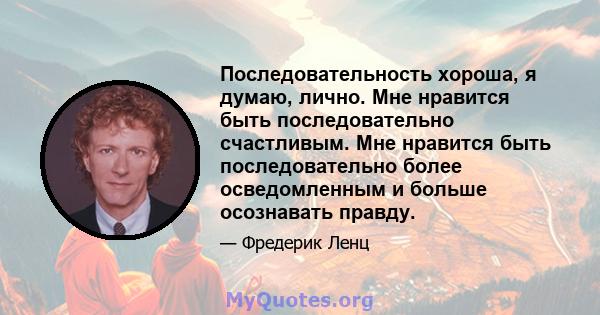 Последовательность хороша, я думаю, лично. Мне нравится быть последовательно счастливым. Мне нравится быть последовательно более осведомленным и больше осознавать правду.