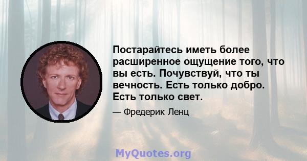 Постарайтесь иметь более расширенное ощущение того, что вы есть. Почувствуй, что ты вечность. Есть только добро. Есть только свет.