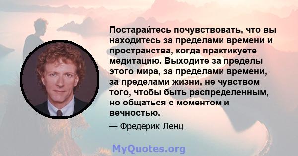 Постарайтесь почувствовать, что вы находитесь за пределами времени и пространства, когда практикуете медитацию. Выходите за пределы этого мира, за пределами времени, за пределами жизни, не чувством того, чтобы быть