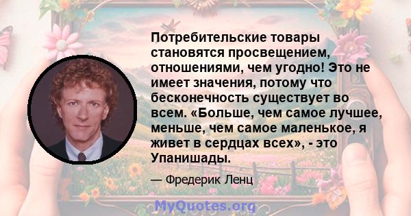 Потребительские товары становятся просвещением, отношениями, чем угодно! Это не имеет значения, потому что бесконечность существует во всем. «Больше, чем самое лучшее, меньше, чем самое маленькое, я живет в сердцах