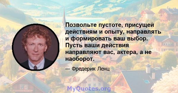 Позвольте пустоте, присущей действиям и опыту, направлять и формировать ваш выбор. Пусть ваши действия направляют вас, актера, а не наоборот.