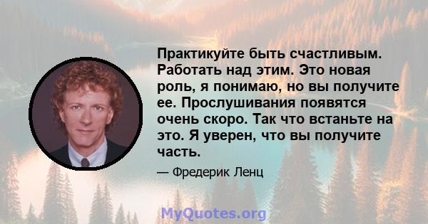 Практикуйте быть счастливым. Работать над этим. Это новая роль, я понимаю, но вы получите ее. Прослушивания появятся очень скоро. Так что встаньте на это. Я уверен, что вы получите часть.