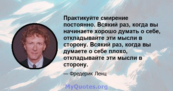 Практикуйте смирение постоянно. Всякий раз, когда вы начинаете хорошо думать о себе, откладывайте эти мысли в сторону. Всякий раз, когда вы думаете о себе плохо, откладывайте эти мысли в сторону.