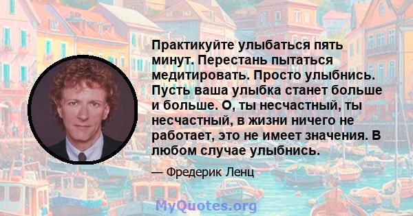 Практикуйте улыбаться пять минут. Перестань пытаться медитировать. Просто улыбнись. Пусть ваша улыбка станет больше и больше. О, ты несчастный, ты несчастный, в жизни ничего не работает, это не имеет значения. В любом