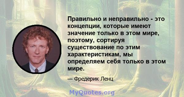 Правильно и неправильно - это концепции, которые имеют значение только в этом мире, поэтому, сортируя существование по этим характеристикам, мы определяем себя только в этом мире.