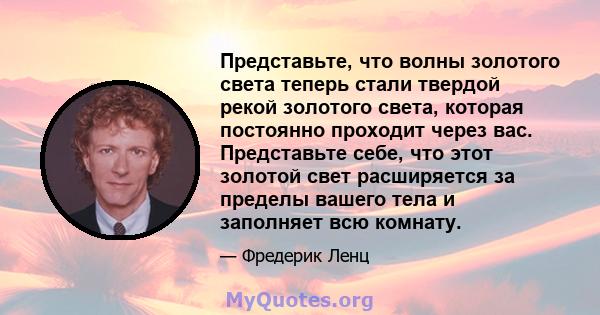 Представьте, что волны золотого света теперь стали твердой рекой золотого света, которая постоянно проходит через вас. Представьте себе, что этот золотой свет расширяется за пределы вашего тела и заполняет всю комнату.