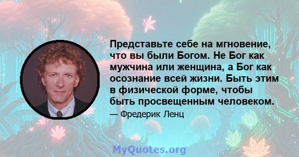 Представьте себе на мгновение, что вы были Богом. Не Бог как мужчина или женщина, а Бог как осознание всей жизни. Быть этим в физической форме, чтобы быть просвещенным человеком.