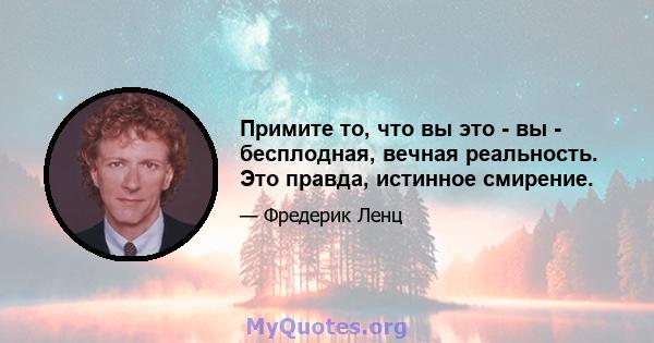 Примите то, что вы это - вы - бесплодная, вечная реальность. Это правда, истинное смирение.