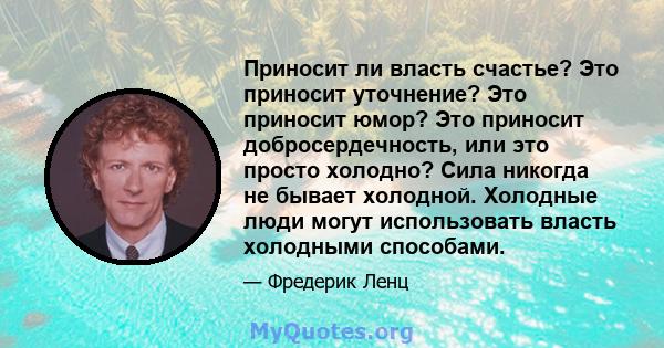 Приносит ли власть счастье? Это приносит уточнение? Это приносит юмор? Это приносит добросердечность, или это просто холодно? Сила никогда не бывает холодной. Холодные люди могут использовать власть холодными способами.