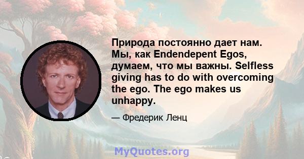 Природа постоянно дает нам. Мы, как Endendepent Egos, думаем, что мы важны. Selfless giving has to do with overcoming the ego. The ego makes us unhappy.