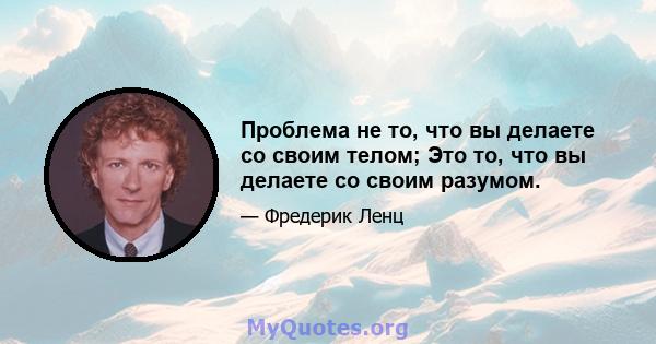 Проблема не то, что вы делаете со своим телом; Это то, что вы делаете со своим разумом.