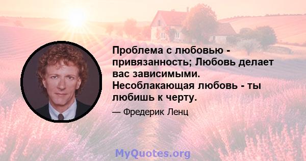 Проблема с любовью - привязанность; Любовь делает вас зависимыми. Несоблакающая любовь - ты любишь к черту.