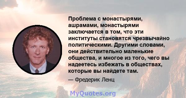 Проблема с монастырями, ашрамами, монастырями заключается в том, что эти институты становятся чрезвычайно политическими. Другими словами, они действительно маленькие общества, и многое из того, чего вы надеетесь