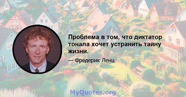 Проблема в том, что диктатор тонала хочет устранить тайну жизни.