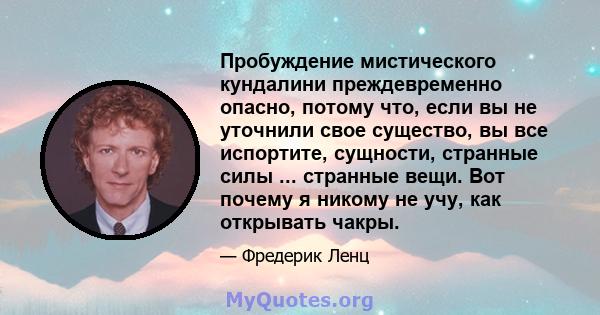 Пробуждение мистического кундалини преждевременно опасно, потому что, если вы не уточнили свое существо, вы все испортите, сущности, странные силы ... странные вещи. Вот почему я никому не учу, как открывать чакры.