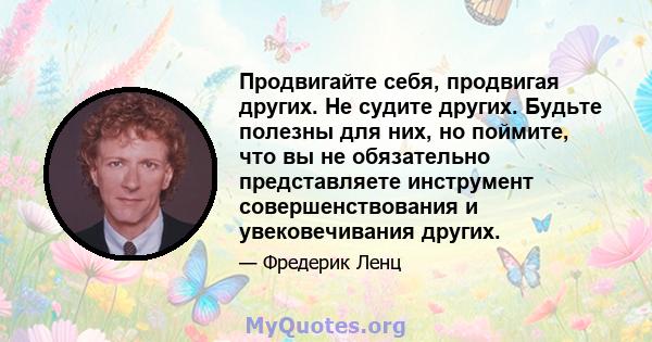 Продвигайте себя, продвигая других. Не судите других. Будьте полезны для них, но поймите, что вы не обязательно представляете инструмент совершенствования и увековечивания других.