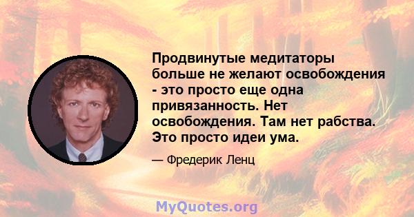 Продвинутые медитаторы больше не желают освобождения - это просто еще одна привязанность. Нет освобождения. Там нет рабства. Это просто идеи ума.