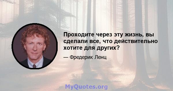 Проходите через эту жизнь, вы сделали все, что действительно хотите для других?