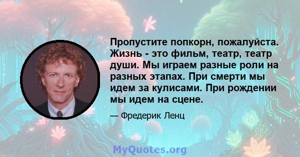 Пропустите попкорн, пожалуйста. Жизнь - это фильм, театр, театр души. Мы играем разные роли на разных этапах. При смерти мы идем за кулисами. При рождении мы идем на сцене.