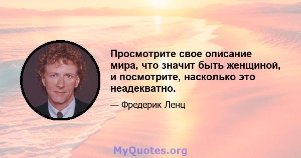 Просмотрите свое описание мира, что значит быть женщиной, и посмотрите, насколько это неадекватно.