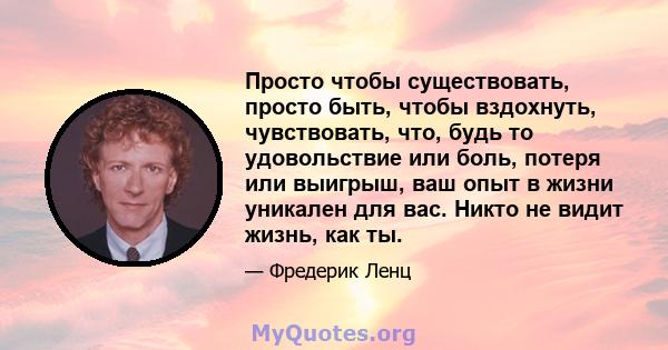 Просто чтобы существовать, просто быть, чтобы вздохнуть, чувствовать, что, будь то удовольствие или боль, потеря или выигрыш, ваш опыт в жизни уникален для вас. Никто не видит жизнь, как ты.