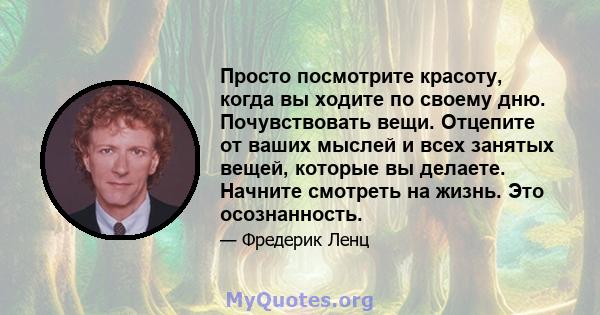 Просто посмотрите красоту, когда вы ходите по своему дню. Почувствовать вещи. Отцепите от ваших мыслей и всех занятых вещей, которые вы делаете. Начните смотреть на жизнь. Это осознанность.