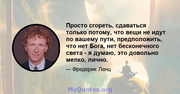 Просто сгореть, сдаваться только потому, что вещи не идут по вашему пути, предположить, что нет Бога, нет бесконечного света - я думаю, это довольно мелко, лично.