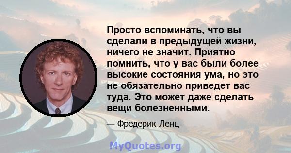 Просто вспоминать, что вы сделали в предыдущей жизни, ничего не значит. Приятно помнить, что у вас были более высокие состояния ума, но это не обязательно приведет вас туда. Это может даже сделать вещи болезненными.