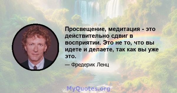 Просвещение, медитация - это действительно сдвиг в восприятии. Это не то, что вы идете и делаете, так как вы уже это.