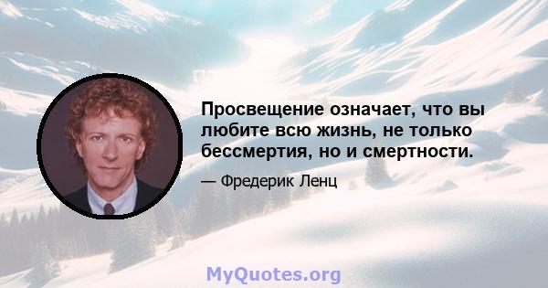 Просвещение означает, что вы любите всю жизнь, не только бессмертия, но и смертности.