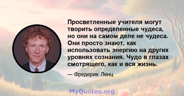 Просветленные учителя могут творить определенные чудеса, но они на самом деле не чудеса. Они просто знают, как использовать энергию на других уровнях сознания. Чудо в глазах смотрящего, как и вся жизнь.