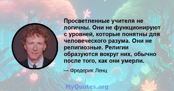 Просветленные учителя не логичны. Они не функционируют с уровней, которые понятны для человеческого разума. Они не религиозные. Религии образуются вокруг них, обычно после того, как они умерли.