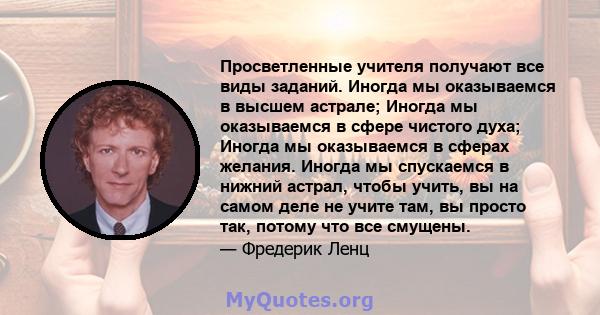 Просветленные учителя получают все виды заданий. Иногда мы оказываемся в высшем астрале; Иногда мы оказываемся в сфере чистого духа; Иногда мы оказываемся в сферах желания. Иногда мы спускаемся в нижний астрал, чтобы