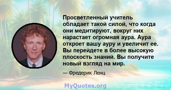 Просветленный учитель обладает такой силой, что когда они медитируют, вокруг них нарастает огромная аура. Аура откроет вашу ауру и увеличит ее. Вы перейдете в более высокую плоскость знаний. Вы получите новый взгляд на