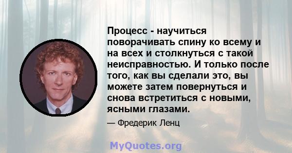 Процесс - научиться поворачивать спину ко всему и на всех и столкнуться с такой неисправностью. И только после того, как вы сделали это, вы можете затем повернуться и снова встретиться с новыми, ясными глазами.