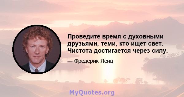 Проведите время с духовными друзьями, теми, кто ищет свет. Чистота достигается через силу.