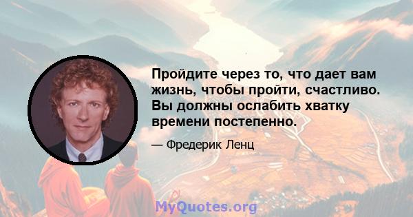 Пройдите через то, что дает вам жизнь, чтобы пройти, счастливо. Вы должны ослабить хватку времени постепенно.