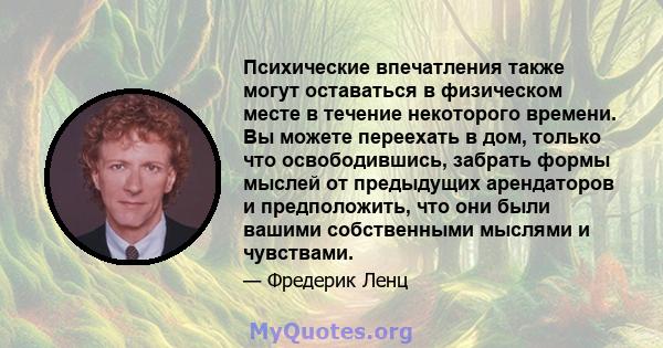 Психические впечатления также могут оставаться в физическом месте в течение некоторого времени. Вы можете переехать в дом, только что освободившись, забрать формы мыслей от предыдущих арендаторов и предположить, что они 