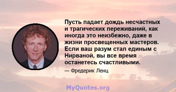 Пусть падает дождь несчастных и трагических переживаний, как иногда это неизбежно, даже в жизни просвещенных мастеров. Если ваш разум стал единым с Нирваной, вы все время останетесь счастливыми.