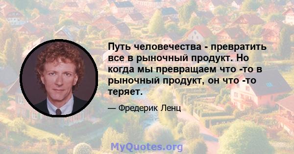 Путь человечества - превратить все в рыночный продукт. Но когда мы превращаем что -то в рыночный продукт, он что -то теряет.