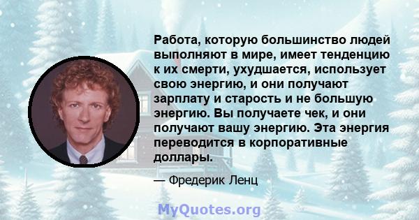 Работа, которую большинство людей выполняют в мире, имеет тенденцию к их смерти, ухудшается, использует свою энергию, и они получают зарплату и старость и не большую энергию. Вы получаете чек, и они получают вашу