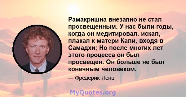 Рамакришна внезапно не стал просвещенным. У нас были годы, когда он медитировал, искал, плакал к матери Кали, входя в Самадхи; Но после многих лет этого процесса он был просвещен. Он больше не был конечным человеком.