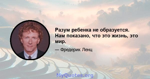 Разум ребенка не образуется. Нам показано, что это жизнь, это мир.