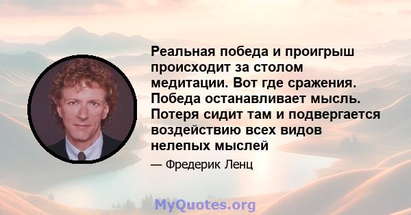 Реальная победа и проигрыш происходит за столом медитации. Вот где сражения. Победа останавливает мысль. Потеря сидит там и подвергается воздействию всех видов нелепых мыслей