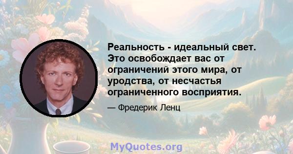 Реальность - идеальный свет. Это освобождает вас от ограничений этого мира, от уродства, от несчастья ограниченного восприятия.