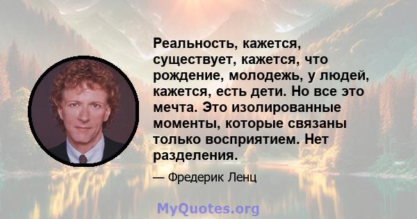 Реальность, кажется, существует, кажется, что рождение, молодежь, у людей, кажется, есть дети. Но все это мечта. Это изолированные моменты, которые связаны только восприятием. Нет разделения.