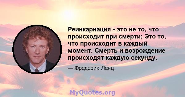 Реинкарнация - это не то, что происходит при смерти; Это то, что происходит в каждый момент. Смерть и возрождение происходят каждую секунду.