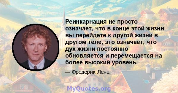 Реинкарнация не просто означает, что в конце этой жизни вы перейдете к другой жизни в другом теле, это означает, что дух жизни постоянно обновляется и перемещается на более высокий уровень.