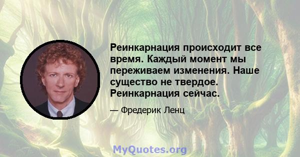 Реинкарнация происходит все время. Каждый момент мы переживаем изменения. Наше существо не твердое. Реинкарнация сейчас.